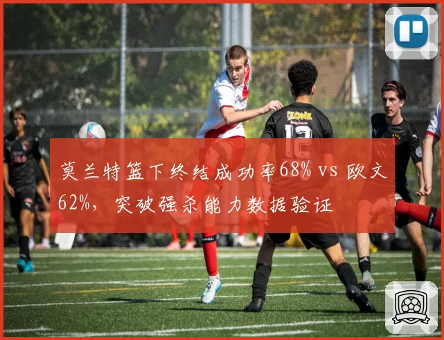 莫兰特篮下终结成功率68% vs 欧文62%，突破强杀能力数据验证