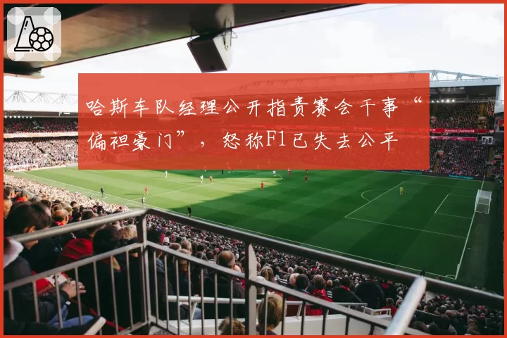 哈斯车队经理公开指责赛会干事“偏袒豪门”，怒称F1已失去公平
