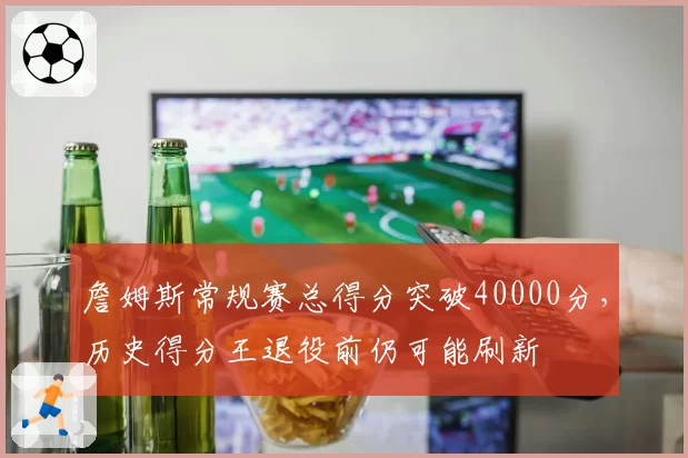 詹姆斯常规赛总得分突破40000分，历史得分王退役前仍可能刷新