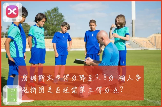 詹姆斯末节得分降至9.8分 湖人争冠拼图是否还需第三得分点？