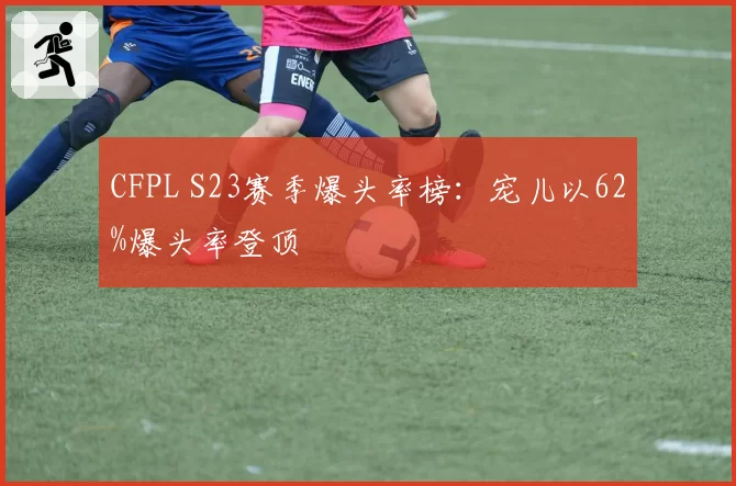 CFPL S23赛季爆头率榜:宠儿以62%爆头率登顶