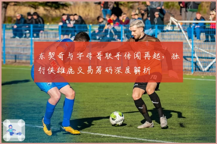 东契奇与字母哥联手传闻再起，独行侠雄鹿交易筹码深度解析