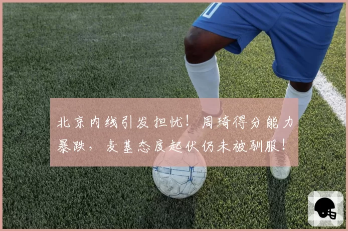 北京内线引发担忧！周琦得分能力暴跌，麦基态度起伏仍未被驯服！