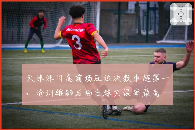 天津津门虎前场压迫次数中超第一,沧州雄狮后场出球失误率最高