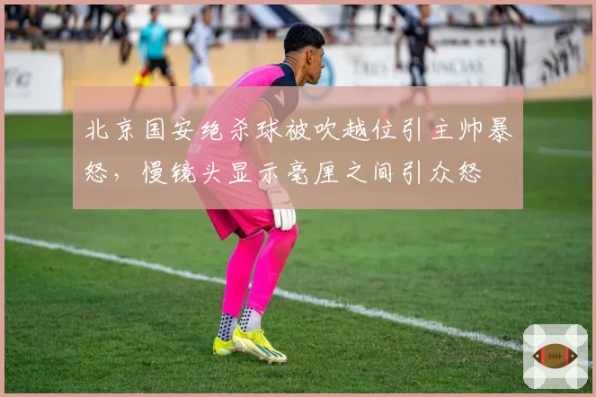 北京国安绝杀球被吹越位引主帅暴怒,慢镜头显示毫厘之间引众怒
