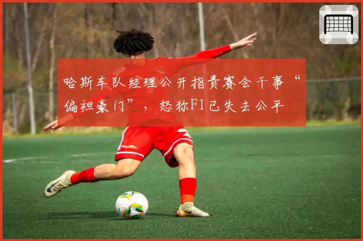 哈斯车队经理公开指责赛会干事“偏袒豪门”，怒称F1已失去公平