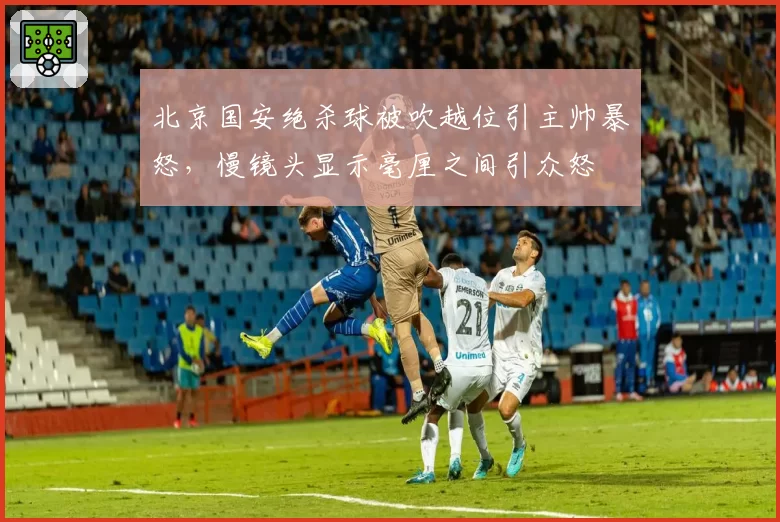 北京国安绝杀球被吹越位引主帅暴怒，慢镜头显示毫厘之间引众怒