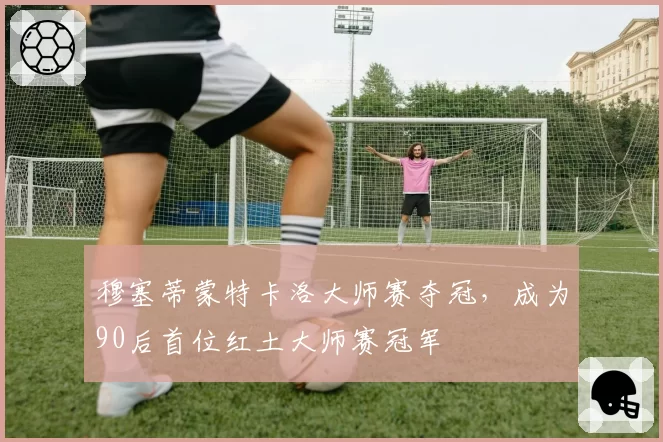 穆塞蒂蒙特卡洛大师赛夺冠，成为90后首位红土大师赛冠军