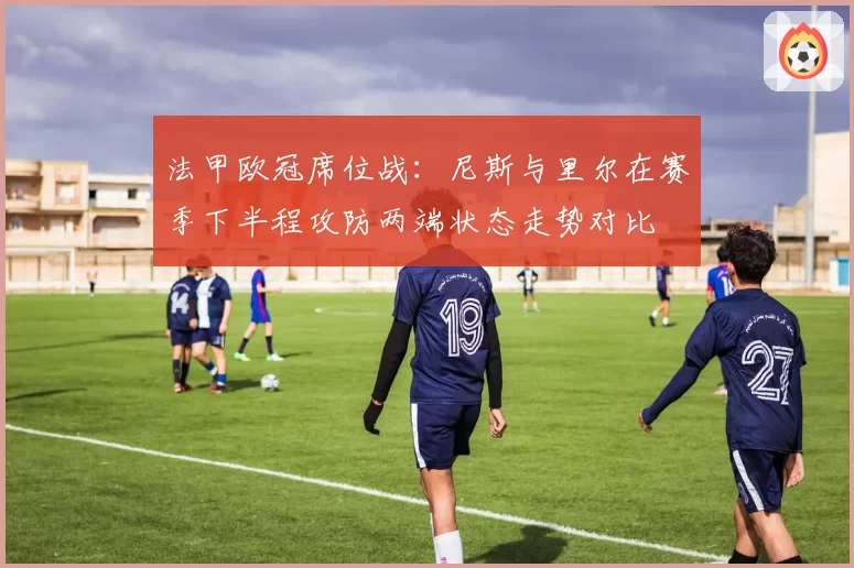 法甲欧冠席位战:尼斯与里尔在赛季下半程攻防两端状态走势对比