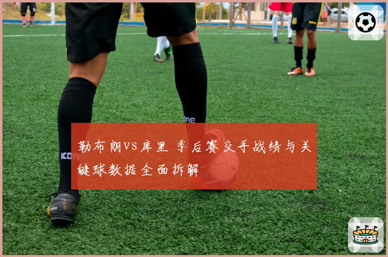 勒布朗vs库里 季后赛交手战绩与关键球数据全面拆解
