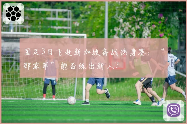 国足3日飞赴新加坡备战热身赛，“邵家军”能否练出新人？