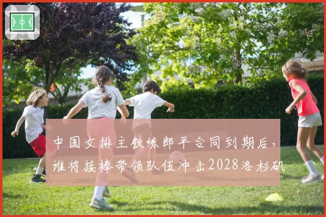 中国女排主教练郎平合同到期后，谁将接棒带领队伍冲击2028洛杉矶奥运？