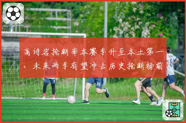 高诗岩抢断率本赛季升至本土第一，未来两季有望冲击历史抢断榜前十