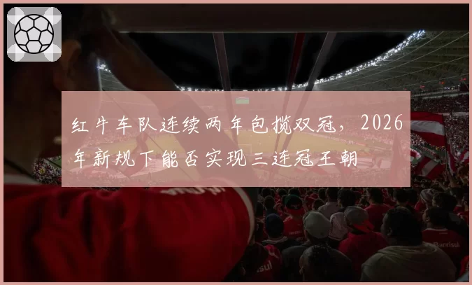 红牛车队连续两年包揽双冠,2026年新规下能否实现三连冠王朝