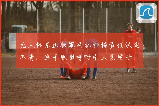 无人机竞速联赛两机相撞责任认定不清,选手联盟呼吁引入黑匣子