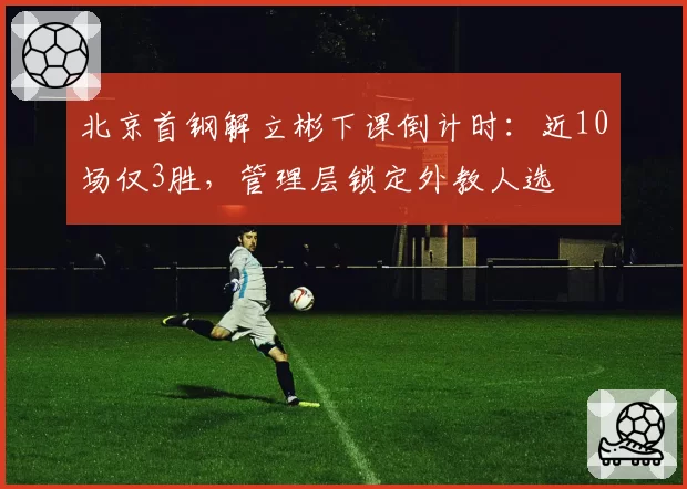 北京首钢解立彬下课倒计时:近10场仅3胜,管理层锁定外教人选