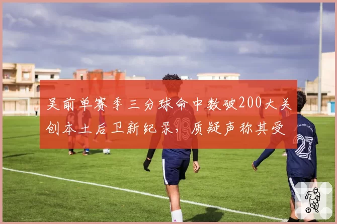 吴前单赛季三分球命中数破200大关创本土后卫新纪录，质疑声称其受益于宽松判罚