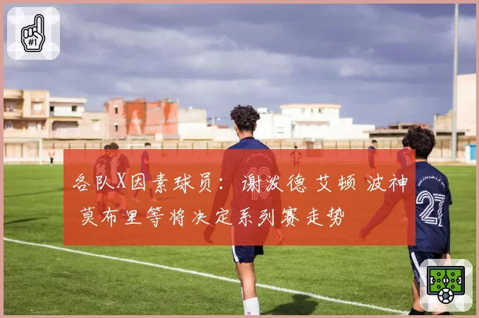 各队X因素球员：谢泼德 艾顿 波神 莫布里等将决定系列赛走势