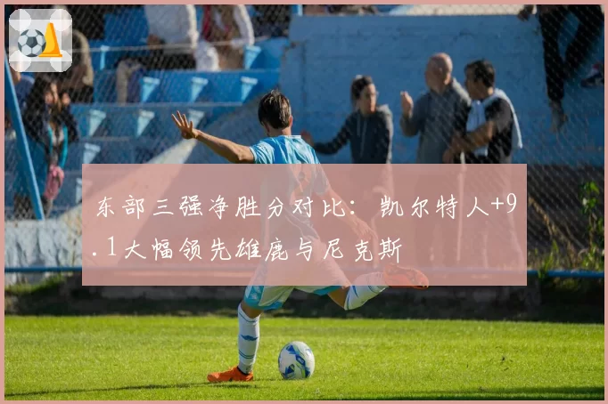 东部三强净胜分对比：凯尔特人+9.1大幅领先雄鹿与尼克斯