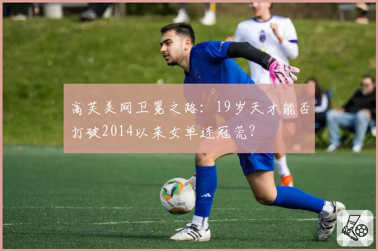 高芙美网卫冕之路：19岁天才能否打破2014以来女单连冠荒？