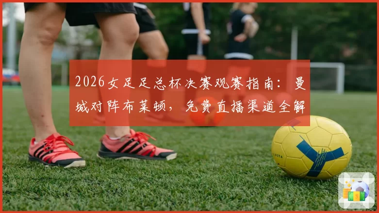 2026女足足总杯决赛观赛指南：曼城对阵布莱顿，免费直播渠道全解析
