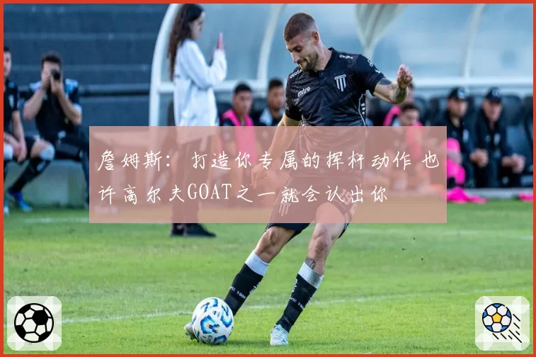 詹姆斯：打造你专属的挥杆动作 也许高尔夫GOAT之一就会认出你
