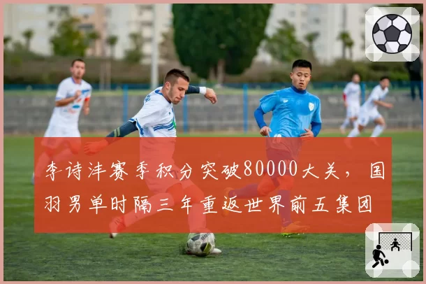 李诗沣赛季积分突破80000大关，国羽男单时隔三年重返世界前五集团