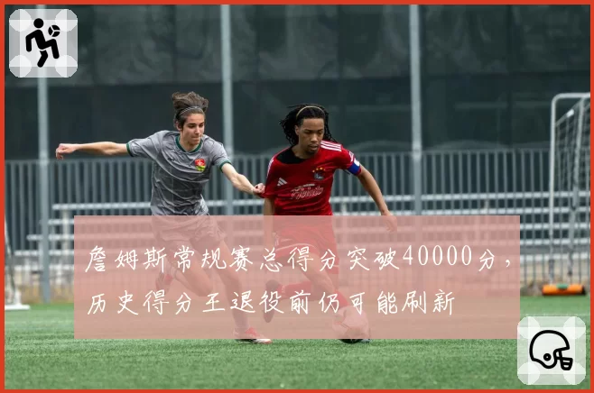 詹姆斯常规赛总得分突破40000分，历史得分王退役前仍可能刷新