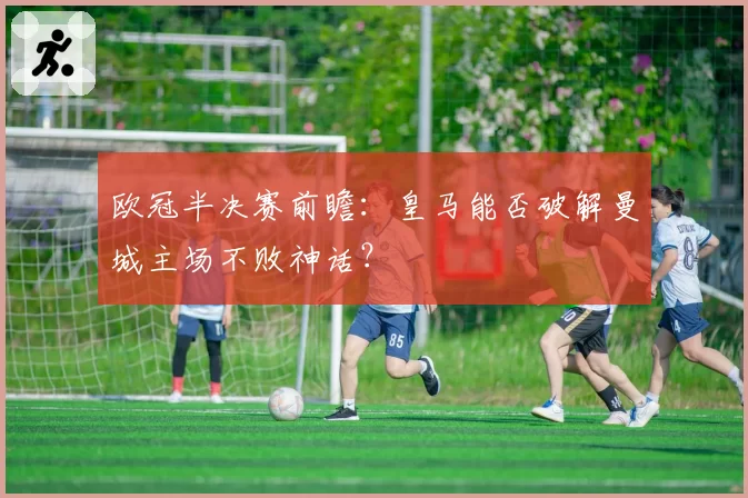 欧冠半决赛前瞻：皇马能否破解曼城主场不败神话？