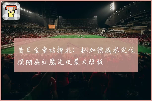 昔日金童的挣扎：林加德战术定位模糊成红魔进攻最大短板