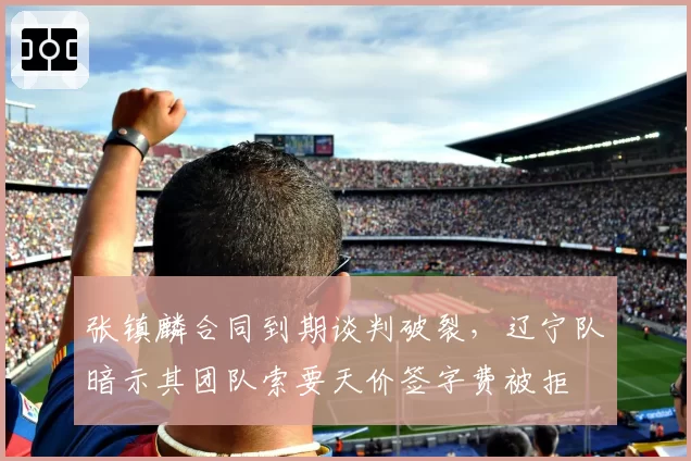 张镇麟合同到期谈判破裂,辽宁队暗示其团队索要天价签字费被拒