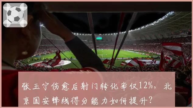 张玉宁伤愈后射门转化率仅12%，北京国安锋线得分能力如何提升？