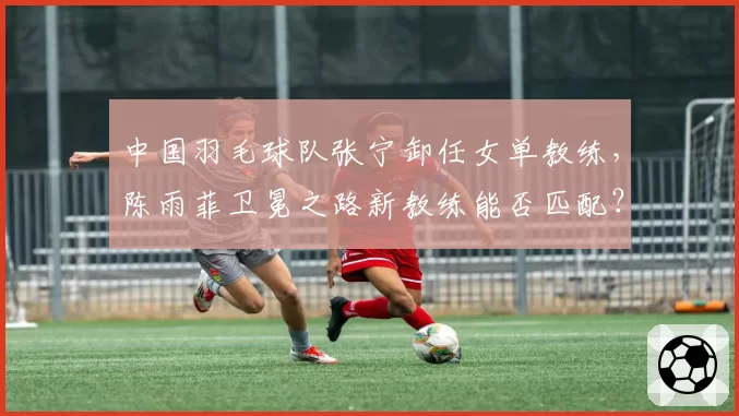 中国羽毛球队张宁卸任女单教练，陈雨菲卫冕之路新教练能否匹配？