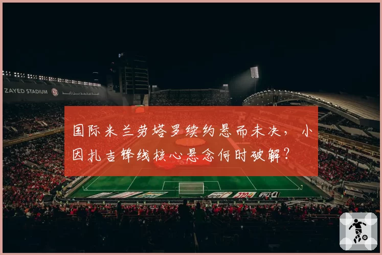 国际米兰劳塔罗续约悬而未决，小因扎吉锋线核心悬念何时破解？