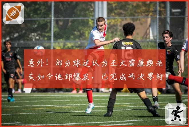 意外！部分球迷认为王大雷廉颇老矣如今他却爆发，已完成两次零封