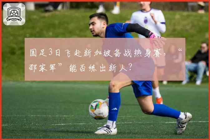 国足3日飞赴新加坡备战热身赛，“邵家军”能否练出新人？