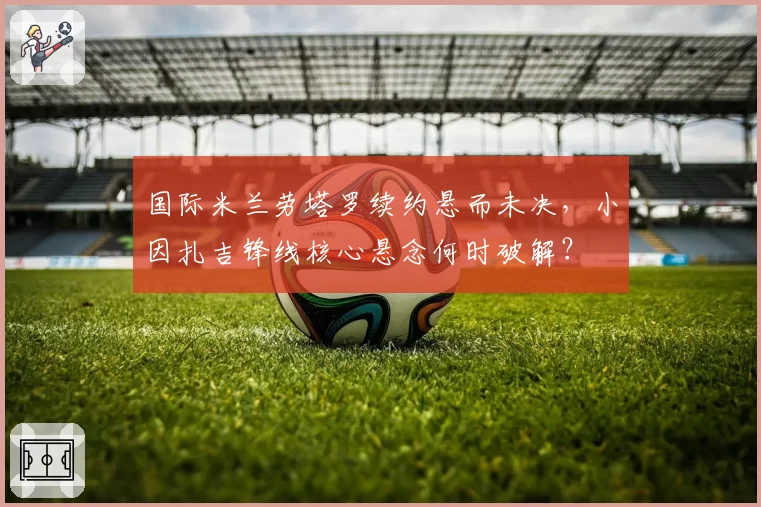 国际米兰劳塔罗续约悬而未决，小因扎吉锋线核心悬念何时破解？