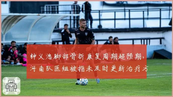 钟义浩脚部骨折康复周期超预期，河南队医组被指未及时更新治疗方案