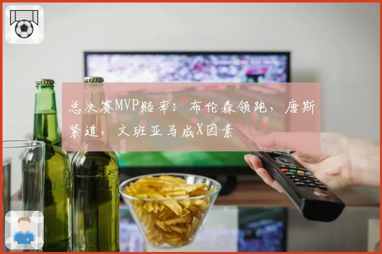 总决赛MVP赔率:布伦森领跑,唐斯紧追,文班亚马成X因素