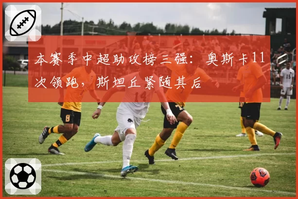 本赛季中超助攻榜三强：奥斯卡11次领跑，斯坦丘紧随其后