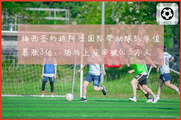 梅西签约迈阿密国际带动球队市值暴涨3倍，场均上座率破6.5万人