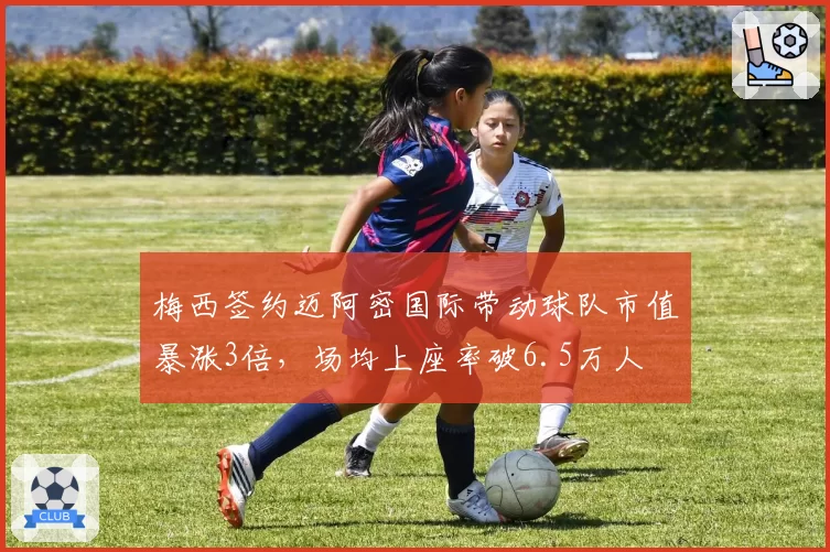 梅西签约迈阿密国际带动球队市值暴涨3倍，场均上座率破6.5万人