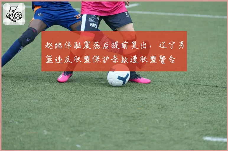 赵继伟脑震荡后提前复出，辽宁男篮违反联盟保护条款遭联盟警告