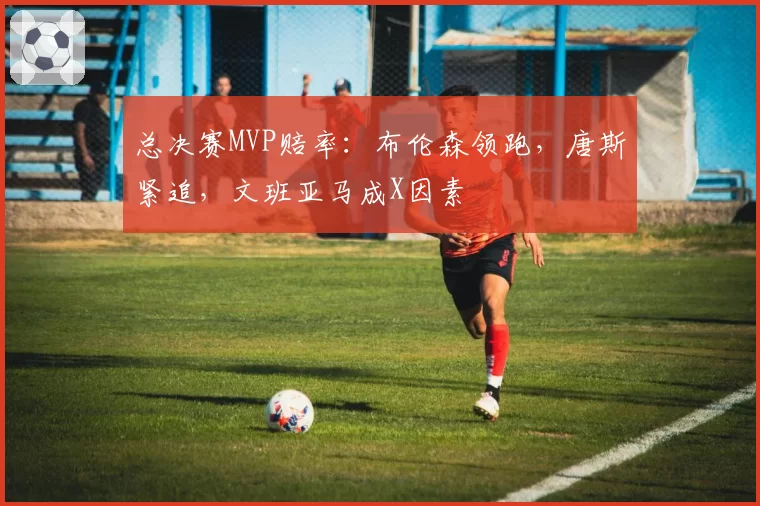 总决赛MVP赔率:布伦森领跑,唐斯紧追,文班亚马成X因素