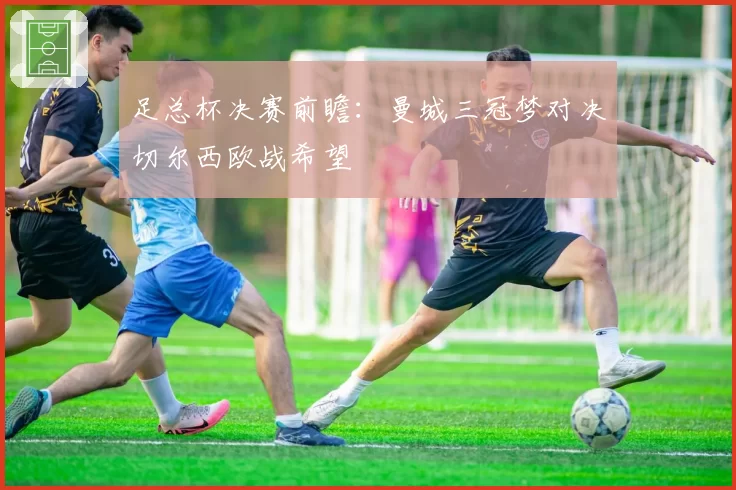足总杯决赛前瞻:曼城三冠梦对决切尔西欧战希望