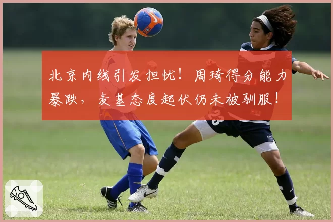 北京内线引发担忧！周琦得分能力暴跌，麦基态度起伏仍未被驯服！