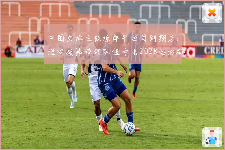 中国女排主教练郎平合同到期后，谁将接棒带领队伍冲击2028洛杉矶奥运？