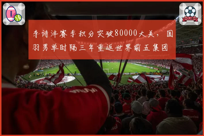 李诗沣赛季积分突破80000大关，国羽男单时隔三年重返世界前五集团