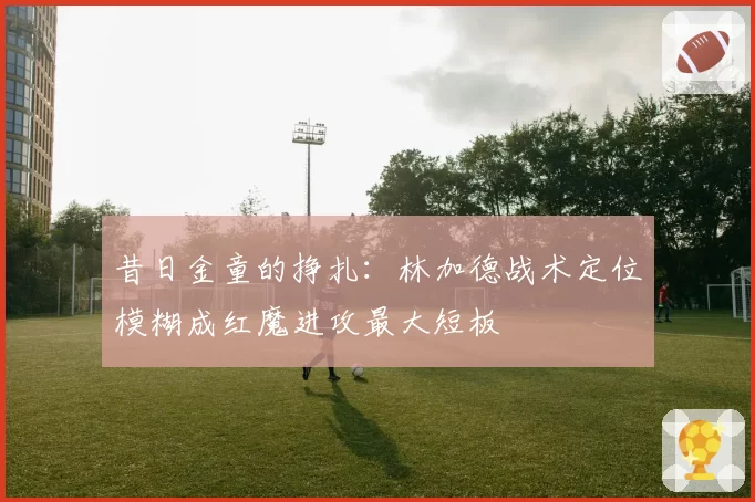 昔日金童的挣扎：林加德战术定位模糊成红魔进攻最大短板